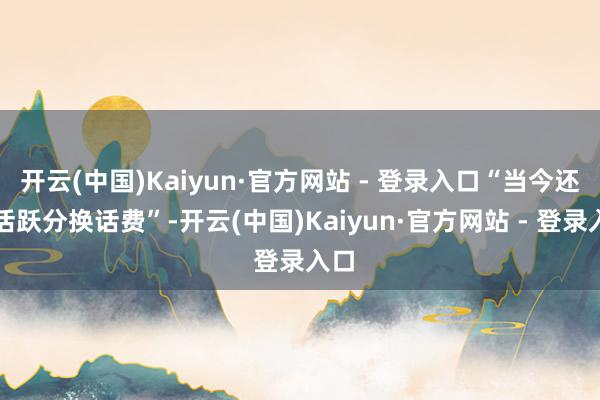 开云(中国)Kaiyun·官方网站 - 登录入口“当今还有活跃分换话费”-开云(中国)Kaiyun·官方网站 - 登录入口