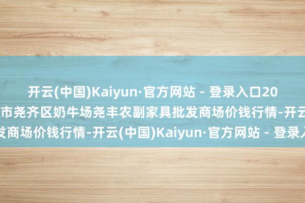 开云(中国)Kaiyun·官方网站 - 登录入口2025年9月18日山西省临汾市尧齐区奶牛场尧丰农副家具批发商场价钱行情-开云(中国)Kaiyun·官方网站 - 登录入口