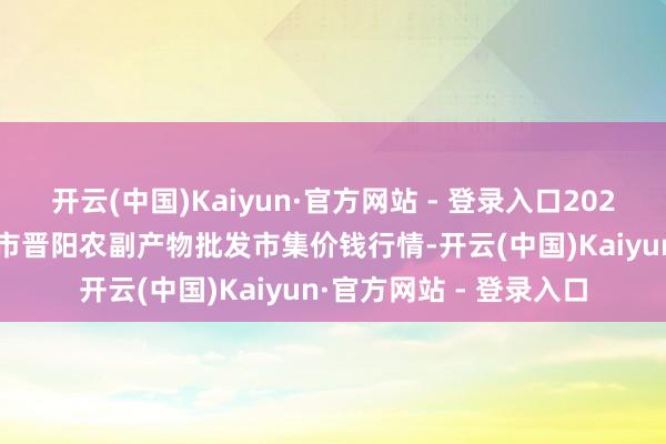 开云(中国)Kaiyun·官方网站 - 登录入口2025年9月18日山西汾阳市晋阳农副产物批发市集价钱行情-开云(中国)Kaiyun·官方网站 - 登录入口