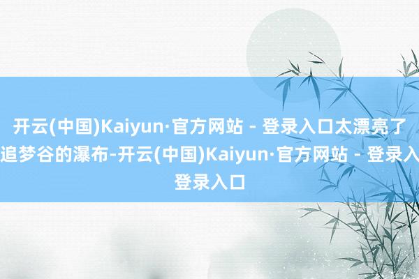 开云(中国)Kaiyun·官方网站 - 登录入口太漂亮了!追梦谷的瀑布-开云(中国)Kaiyun·官方网站 - 登录入口