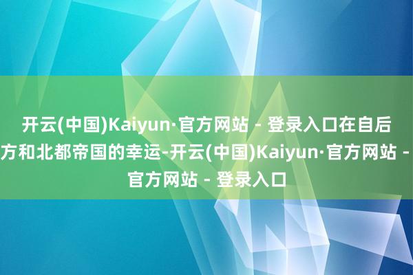 开云(中国)Kaiyun·官方网站 - 登录入口在自后影响了我方和北都帝国的幸运-开云(中国)Kaiyun·官方网站 - 登录入口