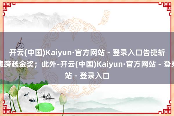 开云(中国)Kaiyun·官方网站 - 登录入口告捷斩获市集跨越金奖；此外-开云(中国)Kaiyun·官方网站 - 登录入口