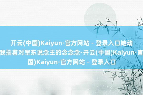 开云(中国)Kaiyun·官方网站 - 登录入口她动情地证据：“那时我揣着对军东说念主的念念念-开云(中国)Kaiyun·官方网站 - 登录入口