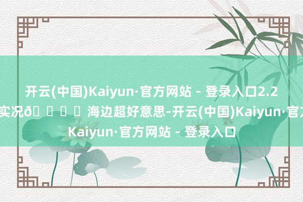 开云(中国)Kaiyun·官方网站 - 登录入口2.24黄厝沙滩live图实况🏝️海边超好意思-开云(中国)Kaiyun·官方网站 - 登录入口