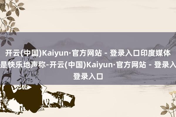 开云(中国)Kaiyun·官方网站 - 登录入口印度媒体更是快乐地声称-开云(中国)Kaiyun·官方网站 - 登录入口