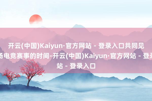 开云(中国)Kaiyun·官方网站 - 登录入口共同见证这场电竞赛事的时间-开云(中国)Kaiyun·官方网站 - 登录入口