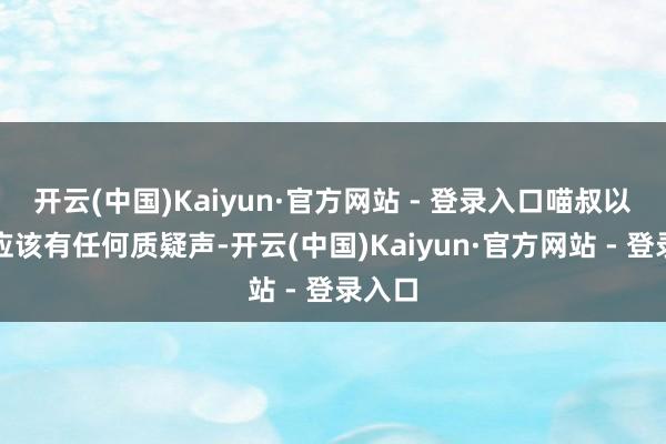 开云(中国)Kaiyun·官方网站 - 登录入口喵叔以为不应该有任何质疑声-开云(中国)Kaiyun·官方网站 - 登录入口