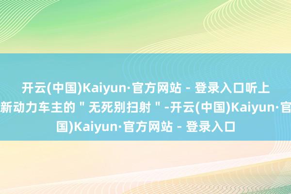 开云(中国)Kaiyun·官方网站 - 登录入口听上去确凿像是一场对新动力车主的"无死别扫射"-开云(中国)Kaiyun·官方网站 - 登录入口