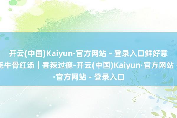 开云(中国)Kaiyun·官方网站 - 登录入口鲜好意思甘醇②牦牛骨红汤｜香辣过瘾-开云(中国)Kaiyun·官方网站 - 登录入口