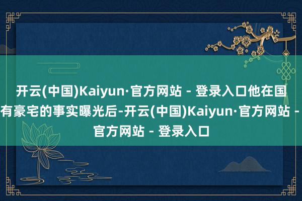 开云(中国)Kaiyun·官方网站 - 登录入口他在国内相同领有豪宅的事实曝光后-开云(中国)Kaiyun·官方网站 - 登录入口