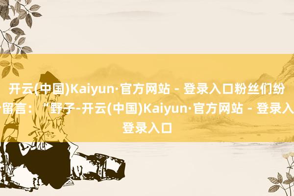 开云(中国)Kaiyun·官方网站 - 登录入口粉丝们纷纷留言：“野子-开云(中国)Kaiyun·官方网站 - 登录入口