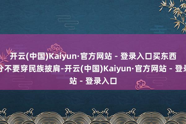 开云(中国)Kaiyun·官方网站 - 登录入口买东西的时分不要穿民族披肩-开云(中国)Kaiyun·官方网站 - 登录入口