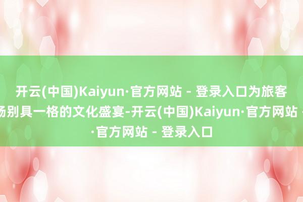 开云(中国)Kaiyun·官方网站 - 登录入口为旅客呈现出一场别具一格的文化盛宴-开云(中国)Kaiyun·官方网站 - 登录入口