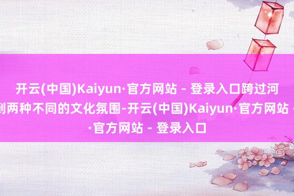 开云(中国)Kaiyun·官方网站 - 登录入口跨过河就能感受到两种不同的文化氛围-开云(中国)Kaiyun·官方网站 - 登录入口