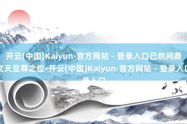 开云(中国)Kaiyun·官方网站 - 登录入口已然问鼎玄天至尊之位-开云(中国)Kaiyun·官方网站 - 登录入口