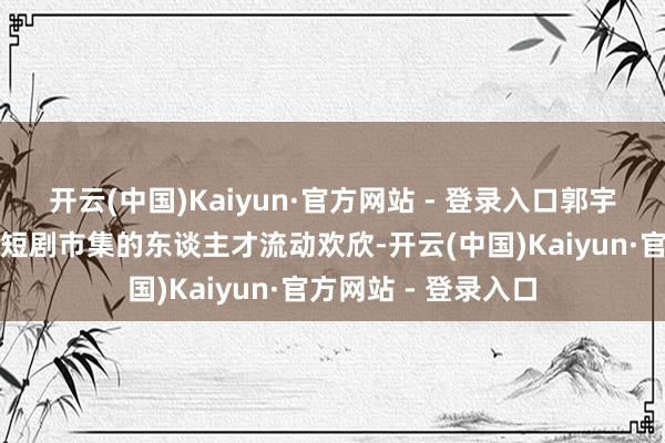 开云(中国)Kaiyun·官方网站 - 登录入口郭宇欣的案例也响应了短剧市集的东谈主才流动欢欣-开云(中国)Kaiyun·官方网站 - 登录入口