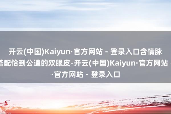 开云(中国)Kaiyun·官方网站 - 登录入口含情脉脉的双眼搭配恰到公道的双眼皮-开云(中国)Kaiyun·官方网站 - 登录入口