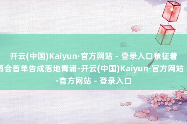 开云(中国)Kaiyun·官方网站 - 登录入口象征着第八届进博会首单告成落地青浦-开云(中国)Kaiyun·官方网站 - 登录入口