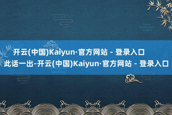 开云(中国)Kaiyun·官方网站 - 登录入口 此话一出-开云(中国)Kaiyun·官方网站 - 登录入口