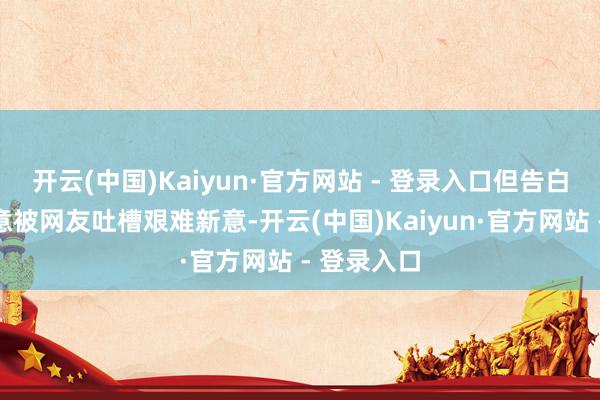 开云(中国)Kaiyun·官方网站 - 登录入口但告白体式和创意被网友吐槽艰难新意-开云(中国)Kaiyun·官方网站 - 登录入口