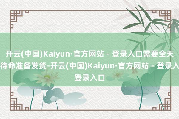 开云(中国)Kaiyun·官方网站 - 登录入口需要全天候待命准备发货-开云(中国)Kaiyun·官方网站 - 登录入口