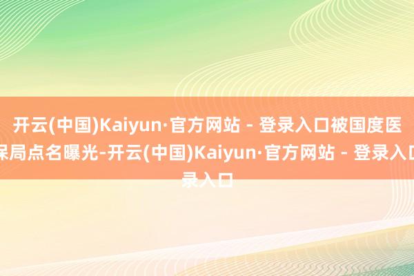 开云(中国)Kaiyun·官方网站 - 登录入口被国度医保局点名曝光-开云(中国)Kaiyun·官方网站 - 登录入口