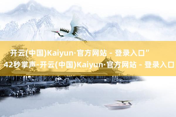 开云(中国)Kaiyun·官方网站 - 登录入口” 42秒掌声-开云(中国)Kaiyun·官方网站 - 登录入口