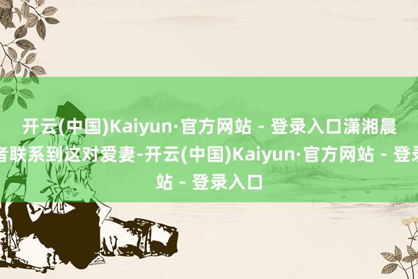 开云(中国)Kaiyun·官方网站 - 登录入口潇湘晨报记者联系到这对爱妻-开云(中国)Kaiyun·官方网站 - 登录入口