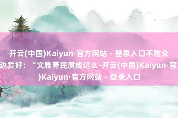 开云(中国)Kaiyun·官方网站 - 登录入口不雅众一边骂“渣男”一边爱好:“文雅莠民演成这么-开云(中国)Kaiyun·官方网站 - 登录入口