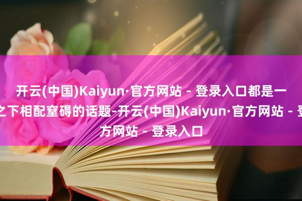 开云(中国)Kaiyun·官方网站 - 登录入口都是一个比较之下相配窒碍的话题-开云(中国)Kaiyun·官方网站 - 登录入口