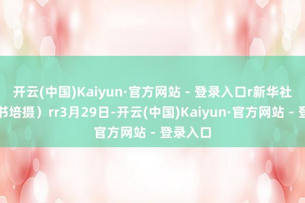 开云(中国)Kaiyun·官方网站 - 登录入口r新华社发（牛书培摄）rr3月29日-开云(中国)Kaiyun·官方网站 - 登录入口