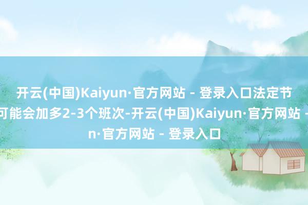 开云(中国)Kaiyun·官方网站 - 登录入口法定节沐日清晨可能会加多2-3个班次-开云(中国)Kaiyun·官方网站 - 登录入口
