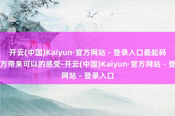 开云(中国)Kaiyun·官方网站 - 登录入口最起码会给我方带来可以的感受-开云(中国)Kaiyun·官方网站 - 登录入口
