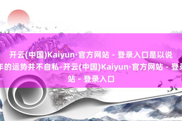 开云(中国)Kaiyun·官方网站 - 登录入口是以说在本年的运势并不自私-开云(中国)Kaiyun·官方网站 - 登录入口