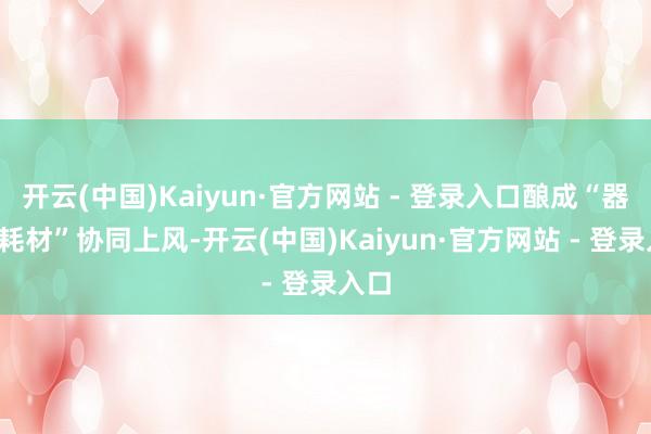 开云(中国)Kaiyun·官方网站 - 登录入口酿成“器件+耗材”协同上风-开云(中国)Kaiyun·官方网站 - 登录入口