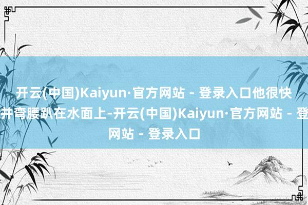 开云(中国)Kaiyun·官方网站 - 登录入口他很快站起来并弯腰趴在水面上-开云(中国)Kaiyun·官方网站 - 登录入口