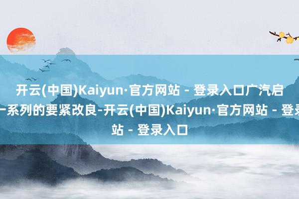 开云(中国)Kaiyun·官方网站 - 登录入口广汽启动了一系列的要紧改良-开云(中国)Kaiyun·官方网站 - 登录入口