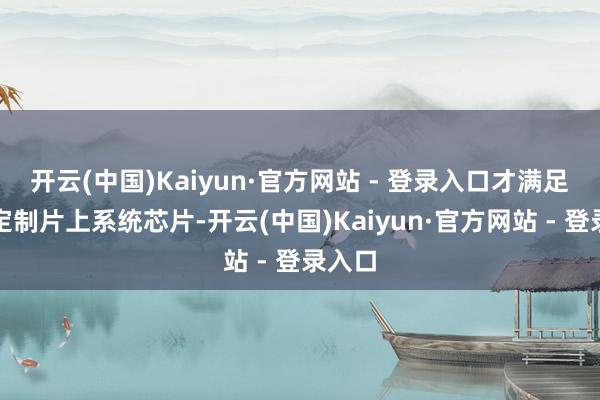 开云(中国)Kaiyun·官方网站 - 登录入口才满足为其定制片上系统芯片-开云(中国)Kaiyun·官方网站 - 登录入口