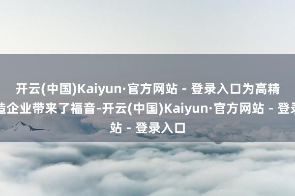 开云(中国)Kaiyun·官方网站 - 登录入口为高精密制造企业带来了福音-开云(中国)Kaiyun·官方网站 - 登录入口