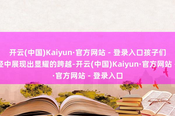 开云(中国)Kaiyun·官方网站 - 登录入口孩子们在千般行径中展现出显耀的跨越-开云(中国)Kaiyun·官方网站 - 登录入口