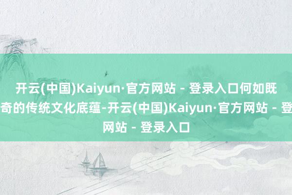 开云(中国)Kaiyun·官方网站 - 登录入口何如既保留出奇的传统文化底蕴-开云(中国)Kaiyun·官方网站 - 登录入口