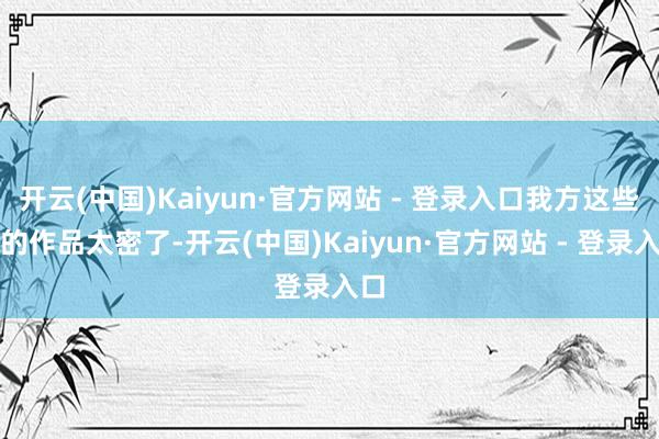 开云(中国)Kaiyun·官方网站 - 登录入口我方这些年的作品太密了-开云(中国)Kaiyun·官方网站 - 登录入口