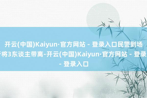 开云(中国)Kaiyun·官方网站 - 登录入口民警到场后行将3东谈主带离-开云(中国)Kaiyun·官方网站 - 登录入口