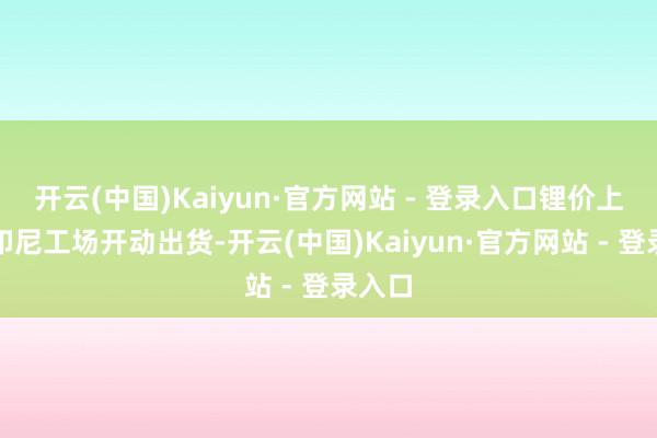 开云(中国)Kaiyun·官方网站 - 登录入口锂价上升且印尼工场开动出货-开云(中国)Kaiyun·官方网站 - 登录入口