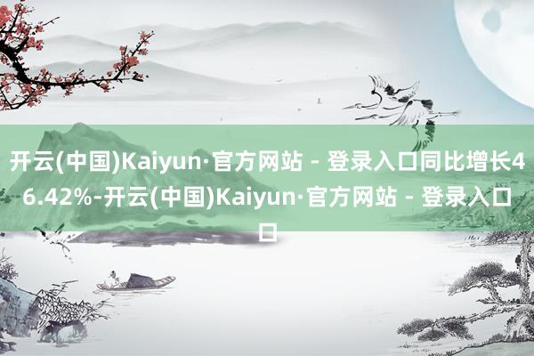 开云(中国)Kaiyun·官方网站 - 登录入口同比增长46.42%-开云(中国)Kaiyun·官方网站 - 登录入口