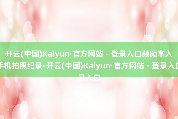 开云(中国)Kaiyun·官方网站 - 登录入口频频拿入手机拍照纪录-开云(中国)Kaiyun·官方网站 - 登录入口
