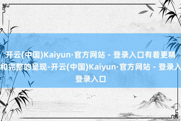 开云(中国)Kaiyun·官方网站 - 登录入口有着更精确和完整的呈现-开云(中国)Kaiyun·官方网站 - 登录入口