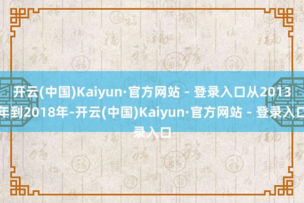 开云(中国)Kaiyun·官方网站 - 登录入口从2013年到2018年-开云(中国)Kaiyun·官方网站 - 登录入口