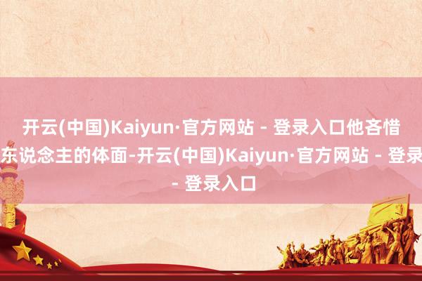 开云(中国)Kaiyun·官方网站 - 登录入口他吝惜统统东说念主的体面-开云(中国)Kaiyun·官方网站 - 登录入口