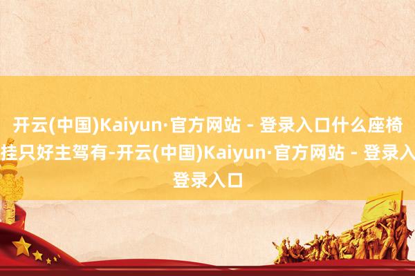 开云(中国)Kaiyun·官方网站 - 登录入口什么座椅记挂只好主驾有-开云(中国)Kaiyun·官方网站 - 登录入口